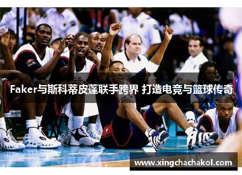 Faker与斯科蒂皮蓬联手跨界 打造电竞与篮球传奇
